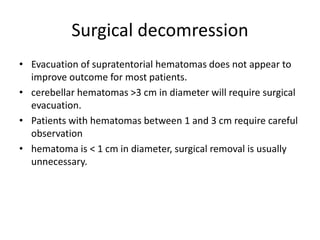 Surgical decomression
• Evacuation of supratentorial hematomas does not appear to
improve outcome for most patients.
• cerebellar hematomas >3 cm in diameter will require surgical
evacuation.
• Patients with hematomas between 1 and 3 cm require careful
observation
• hematoma is < 1 cm in diameter, surgical removal is usually
unnecessary.
 