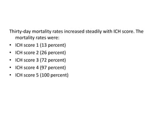 Thirty-day mortality rates increased steadily with ICH score. The
mortality rates were:
• ICH score 1 (13 percent)
• ICH score 2 (26 percent)
• ICH score 3 (72 percent)
• ICH score 4 (97 percent)
• ICH score 5 (100 percent)
 