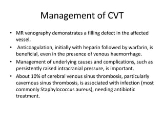 Management of CVT
• MR venography demonstrates a filling defect in the affected
vessel.
• Anticoagulation, initially with heparin followed by warfarin, is
beneficial, even in the presence of venous haemorrhage.
• Management of underlying causes and complications, such as
persistently raised intracranial pressure, is important.
• About 10% of cerebral venous sinus thrombosis, particularly
cavernous sinus thrombosis, is associated with infection (most
commonly Staphylococcus aureus), needing antibiotic
treatment.
 