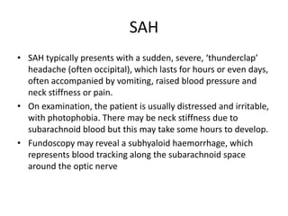 SAH
• SAH typically presents with a sudden, severe, ‘thunderclap’
headache (often occipital), which lasts for hours or even days,
often accompanied by vomiting, raised blood pressure and
neck stiffness or pain.
• On examination, the patient is usually distressed and irritable,
with photophobia. There may be neck stiffness due to
subarachnoid blood but this may take some hours to develop.
• Fundoscopy may reveal a subhyaloid haemorrhage, which
represents blood tracking along the subarachnoid space
around the optic nerve
 