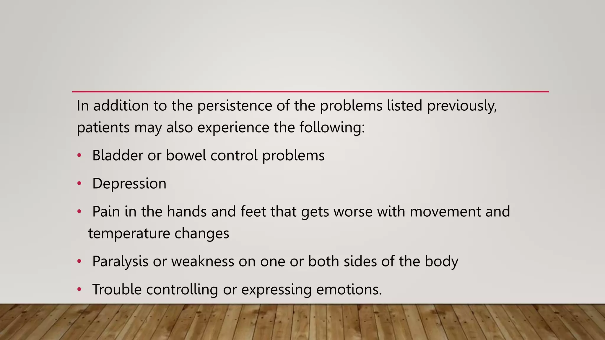 In addition to the persistence of the problems listed previously,
patients may also experience the following:
• Bladder or bowel control problems
• Depression
• Pain in the hands and feet that gets worse with movement and
temperature changes
• Paralysis or weakness on one or both sides of the body
• Trouble controlling or expressing emotions.
 