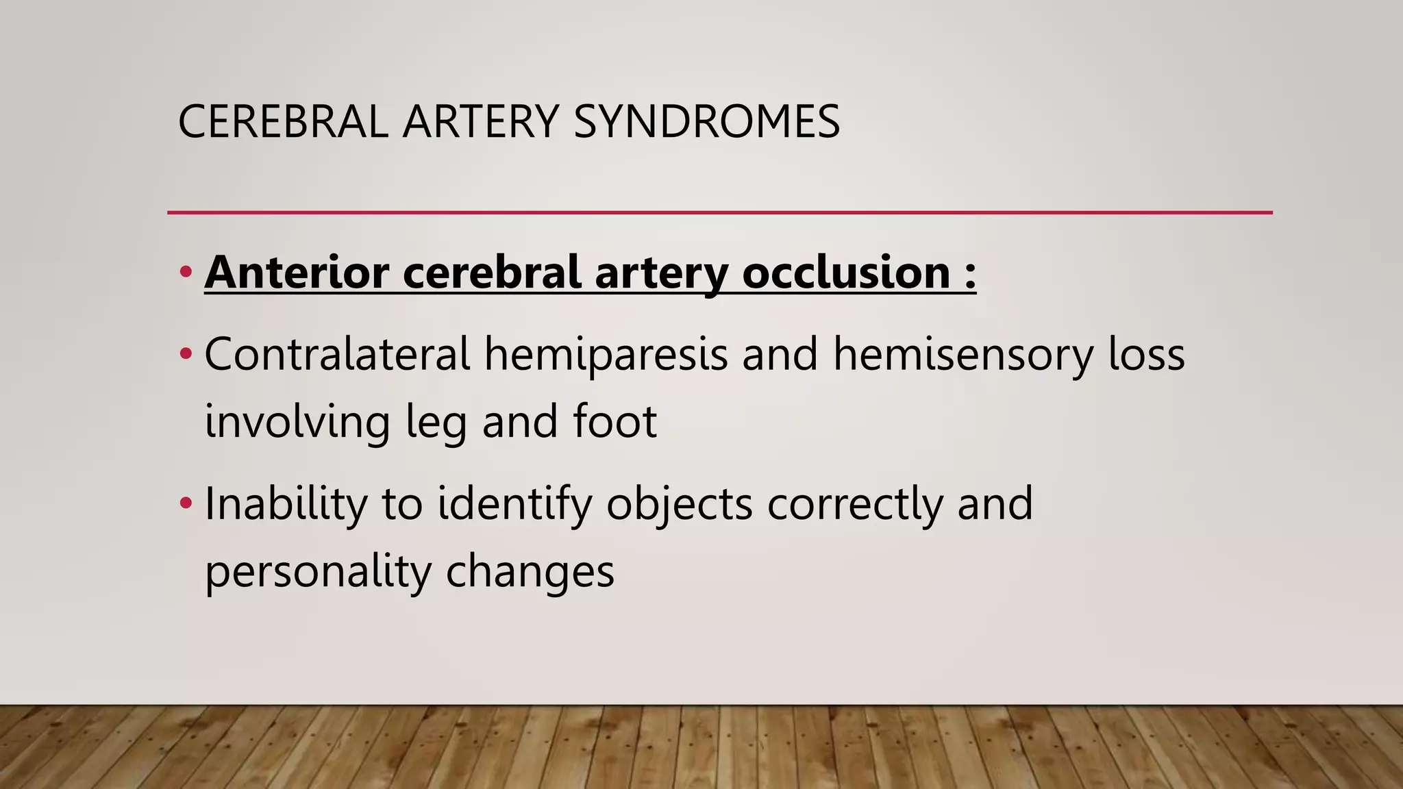 CEREBRAL ARTERY SYNDROMES
• Anterior cerebral artery occlusion :
• Contralateral hemiparesis and hemisensory loss
involving leg and foot
• Inability to identify objects correctly and
personality changes
 
