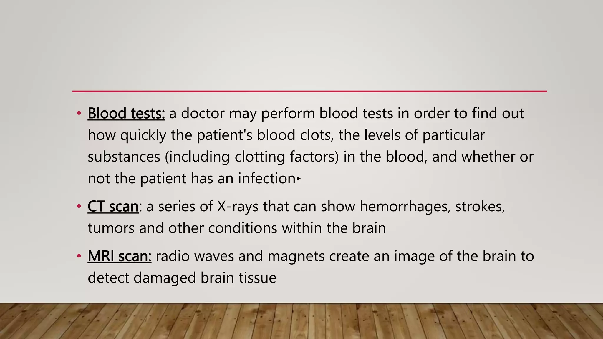 • Blood tests: a doctor may perform blood tests in order to find out
how quickly the patient's blood clots, the levels of particular
substances (including clotting factors) in the blood, and whether or
not the patient has an infection‣
• CT scan: a series of X-rays that can show hemorrhages, strokes,
tumors and other conditions within the brain
• MRI scan: radio waves and magnets create an image of the brain to
detect damaged brain tissue
 