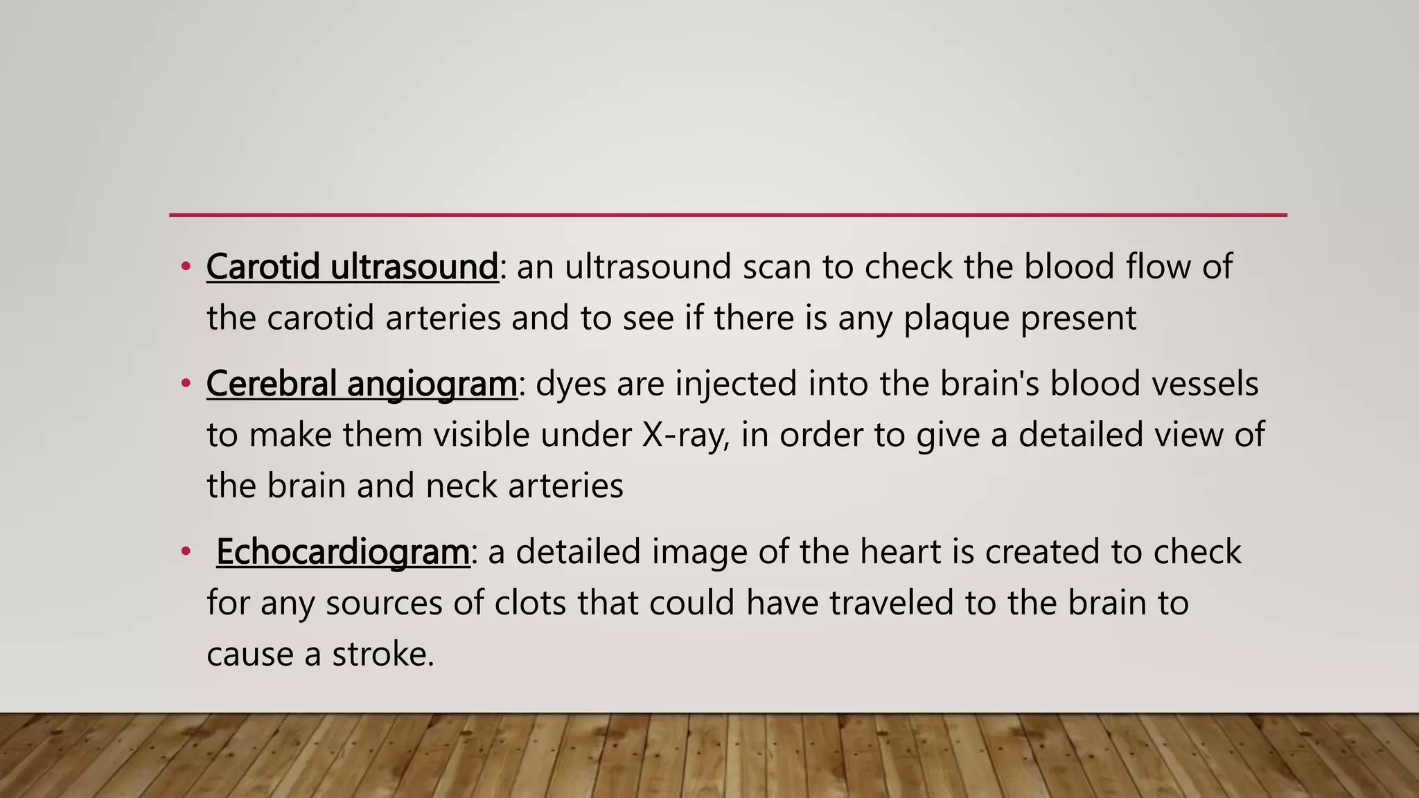 • Carotid ultrasound: an ultrasound scan to check the blood flow of
the carotid arteries and to see if there is any plaque present
• Cerebral angiogram: dyes are injected into the brain's blood vessels
to make them visible under X-ray, in order to give a detailed view of
the brain and neck arteries
• Echocardiogram: a detailed image of the heart is created to check
for any sources of clots that could have traveled to the brain to
cause a stroke.
 
