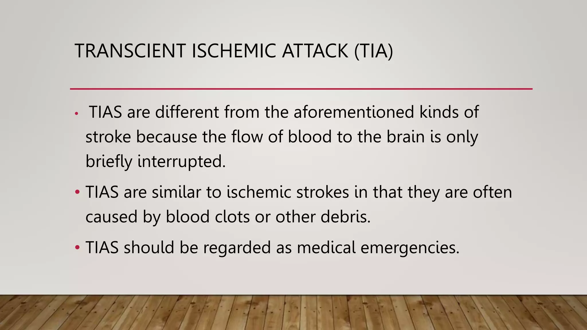 TRANSCIENT ISCHEMIC ATTACK (TIA)
• TIAS are different from the aforementioned kinds of
stroke because the flow of blood to the brain is only
briefly interrupted.
• TIAS are similar to ischemic strokes in that they are often
caused by blood clots or other debris.
• TIAS should be regarded as medical emergencies.
 