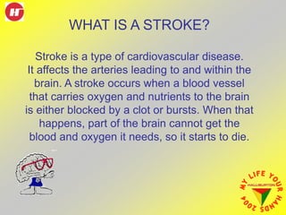 Stroke is a type of cardiovascular disease.
It affects the arteries leading to and within the
brain. A stroke occurs when a blood vessel
that carries oxygen and nutrients to the brain
is either blocked by a clot or bursts. When that
happens, part of the brain cannot get the
blood and oxygen it needs, so it starts to die.
WHAT IS A STROKE?
 
