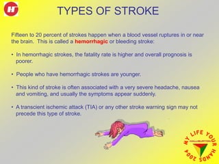 Fifteen to 20 percent of strokes happen when a blood vessel ruptures in or near
the brain. This is called a hemorrhagic or bleeding stroke:
• In hemorrhagic strokes, the fatality rate is higher and overall prognosis is
poorer.
• People who have hemorrhagic strokes are younger.
• This kind of stroke is often associated with a very severe headache, nausea
and vomiting, and usually the symptoms appear suddenly.
• A transcient ischemic attack (TIA) or any other stroke warning sign may not
precede this type of stroke.
TYPES OF STROKE
 