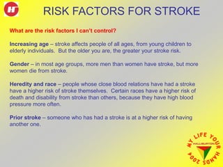 What are the risk factors I can’t control?
Increasing age – stroke affects people of all ages, from young children to
elderly individuals. But the older you are, the greater your stroke risk.
Gender – in most age groups, more men than women have stroke, but more
women die from stroke.
Heredity and race – people whose close blood relations have had a stroke
have a higher risk of stroke themselves. Certain races have a higher risk of
death and disability from stroke than others, because they have high blood
pressure more often.
Prior stroke – someone who has had a stroke is at a higher risk of having
another one.
RISK FACTORS FOR STROKE
 