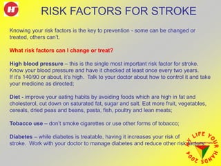 Knowing your risk factors is the key to prevention - some can be changed or
treated, others can’t.
What risk factors can I change or treat?
High blood pressure – this is the single most important risk factor for stroke.
Know your blood pressure and have it checked at least once every two years.
If it’s 140/90 or about, it’s high. Talk to your doctor about how to control it and take
your medicine as directed;
Diet - improve your eating habits by avoiding foods which are high in fat and
cholesterol, cut down on saturated fat, sugar and salt. Eat more fruit, vegetables,
cereals, dried peas and beans, pasta, fish, poultry and lean meats;
Tobacco use – don’t smoke cigarettes or use other forms of tobacco;
Diabetes – while diabetes is treatable, having it increases your risk of
stroke. Work with your doctor to manage diabetes and reduce other risk factors;
RISK FACTORS FOR STROKE
 
