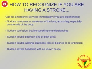 HOW TO RECOGNIZE IF YOU ARE
HAVING A STROKE...
Call the Emergency Services immediately if you are experiencing:
• Sudden numbness or weakness of the face, arm or leg, especially
on one side of the body;
• Sudden confusion, trouble speaking or understanding;
• Sudden trouble seeing in one or both eyes;
• Sudden trouble walking, dizziness, loss of balance or co-ordination;
• Sudden severe headache with no known cause.
 