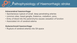 Pathophysiology of Haemorrhagic stroke
Intracerebral haemorrhage
• Spontaneous rupture of small, deep penetrating arteries
• common sites: basal ganglia, thalamus, crebellum, pons.
• Entry of blood into the parenchyma causes cessation of function
• Associated rim of cerebral edema
Subarachnoid haemorrhage
• Rupture of cerebral arteries into SA space
 