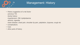 Management: History
• History suggestive of a risk factor
-previous TIA
-family history
-hypertension, DM, dyslipidaemia
-alcohol, cigarette
-heart disease: chest pain, shoulder tip pain, palpitation, dyspnea, cough etc
• Complications
• Care
• other parts of history
 