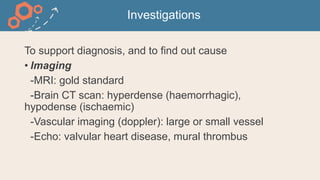 Investigations
To support diagnosis, and to find out cause
• Imaging
-MRI: gold standard
-Brain CT scan: hyperdense (haemorrhagic),
hypodense (ischaemic)
-Vascular imaging (doppler): large or small vessel
-Echo: valvular heart disease, mural thrombus
 