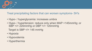 Treat precipitating factors that can worsen symptoms- 5H's
• Hypo- / hyperglycemia: increases umbra
• Hypo- / hypertension: reduce only when MAP >145mmHg; or
SBP =/> 220mmHg or DBP =/> 120mmHg
Target is SBP </= 145 mmHg
• Hypoxia
• Hypovolemia
• Hyperthermia
 