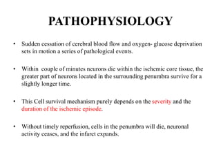 PATHOPHYSIOLOGY
• Sudden cessation of cerebral blood flow and oxygen- glucose deprivation
sets in motion a series of pathological events.
• Within couple of minutes neurons die within the ischemic core tissue, the
greater part of neurons located in the surrounding penumbra survive for a
slightly longer time.
• This Cell survival mechanism purely depends on the severity and the
duration of the ischemic episode.
• Without timely reperfusion, cells in the penumbra will die, neuronal
activity ceases, and the infarct expands.
 