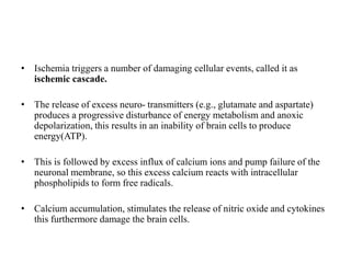 • Ischemia triggers a number of damaging cellular events, called it as
ischemic cascade.
• The release of excess neuro- transmitters (e.g., glutamate and aspartate)
produces a progressive disturbance of energy metabolism and anoxic
depolarization, this results in an inability of brain cells to produce
energy(ATP).
• This is followed by excess influx of calcium ions and pump failure of the
neuronal membrane, so this excess calcium reacts with intracellular
phospholipids to form free radicals.
• Calcium accumulation, stimulates the release of nitric oxide and cytokines
this furthermore damage the brain cells.
 