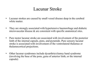 Lacunar Stroke
• Lacunar strokes are caused by small vessel disease deep in the cerebral
white matter.
• They are strongly associated with hypertensive haemorrhage and diabetic
microvascular disease & are consistent with specific anatomical sites.
• Pure motor lacunar stroke are associated with involvement of the posterior
limb of the internal capsule, pons, and pyramids. Pure sensory lacunar
stroke is associated with involvement of the ventrolateral thalamus or
thalamocortical projections.
• Other lacunar syndromes include dysarthria/clumsy hand syndrome
(involving the base of the pons, genu of anterior limb, or the internal
capsule)
 