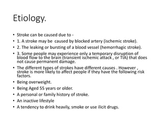 Etiology.
• Stroke can be caused due to -
• 1. A stroke may be caused by blocked artery (ischemic stroke).
• 2. The leaking or bursting of a blood vessel (hemorrhagic stroke).
• 3. Some people may experience only a temporary disruption of
blood flow to the brain (transient ischemic attack , or TIA) that does
not cause permanent damage.
• The different types of strokes have different causes . However ,
stroke is more likely to affect people if they have the following risk
factors.
• Being overweight.
• Being Aged 55 years or older.
• A personal or family history of stroke.
• An inactive lifestyle
• A tendency to drink heavily, smoke or use ilicit drugs.
 