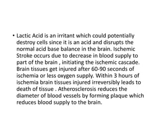 • Lactic Acid is an irritant which could potentially
destroy cells since it is an acid and disrupts the
normal acid base balance in the brain. Ischemic
Stroke occurs due to decrease in blood supply to
part of the brain , initiating the ischemic cascade.
Brain tissues get injured after 60-90 seconds of
ischemia or less oxygen supply. Within 3 hours of
ischemia brain tissues injured irreversibly leads to
death of tissue . Atherosclerosis reduces the
diameter of blood vessels by forming plaque which
reduces blood supply to the brain.
 