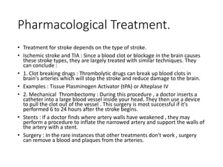 Pharmacological Treatment.
• Treatment for stroke depends on the type of stroke.
• Ischemic stroke and TIA : Since a blood clot or blockage in the brain causes
these stroke types, they are largely treated with similar techniques. They
can conclude :
• 1. Clot breaking drugs : Thrombolytic drugs can break up blood clots in
brain's arteries which will stop the stroke and reduce damage to the brain.
• Examples : Tissue Plasminogen Activator (tPA) or Alteplase IV
• 2. Mechanical Thrombectomy : During this procedure , a doctor inserts a
catheter into a large blood vessel inside your head. They then use a device
to pull the clot out of the vessel . This surgery is most successful if it's
performed 6 to 24 hours after the stroke begins.
• Stents : If a doctor finds where artery walls have weakened , they may
perform a procedure to inflate the narrowed artery and support the walls of
the artery with a stent.
• Surgery : In the rare instances that other treatments don't work , surgery
can remove a blood and plaques from the arteries.
 