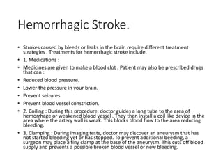 Hemorrhagic Stroke.
• Strokes caused by bleeds or leaks in the brain require different treatment
strategies . Treatments for hemorrhagic stroke include.
• 1. Medications :
• Medicines are given to make a blood clot . Patient may also be prescribed drugs
that can :
• Reduced blood pressure.
• Lower the pressure in your brain.
• Prevent seizures.
• Prevent blood vessel constriction.
• 2. Coiling : During this procedure, doctor guides a long tube to the area of
hemorrhage or weakened blood vessel . They then install a coil like device in the
area where the artery wall is weak. This blocks blood flow to the area reducing
bleeding.
• 3. Clamping : During imaging tests, doctor may discover an aneurysm that has
not started bleeding yet or has stopped. To prevent additional beeding, a
surgeon may place a tiny clamp at the base of the aneurysm. This cuts off blood
supply and prevents a possible broken blood vessel or new bleeding.
 