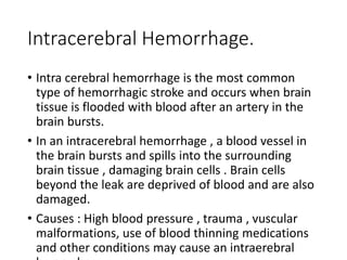 Intracerebral Hemorrhage.
• Intra cerebral hemorrhage is the most common
type of hemorrhagic stroke and occurs when brain
tissue is flooded with blood after an artery in the
brain bursts.
• In an intracerebral hemorrhage , a blood vessel in
the brain bursts and spills into the surrounding
brain tissue , damaging brain cells . Brain cells
beyond the leak are deprived of blood and are also
damaged.
• Causes : High blood pressure , trauma , vuscular
malformations, use of blood thinning medications
and other conditions may cause an intraerebral
 