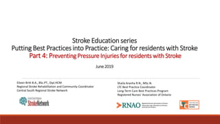 Stroke Education series
Putting Best Practices into Practice: Caring for residents with Stroke
Part 4: Preventing Pressure Injuries for residents with Stroke
June2019
Shaila Aranha R.N., MSc.N.
LTC Best Practice Coordinator
Long-Term Care Best Practices Program
Registered Nurses' Association of Ontario
Eileen Britt B.A., BSc.PT., Dipl.HCM
Regional Stroke Rehabilitation and Community Coordinator
Central South Regional Stroke Network
 