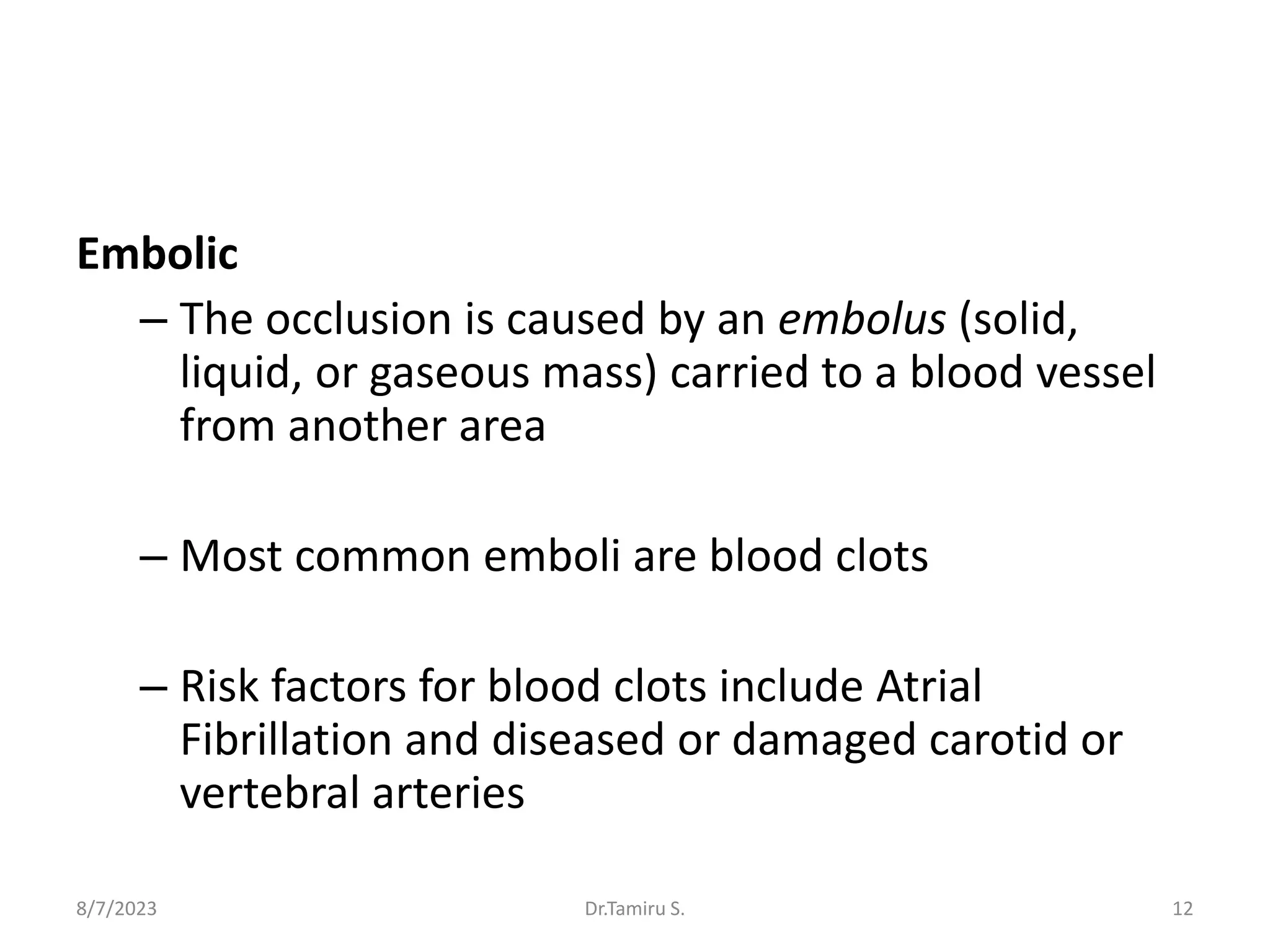 Embolic
– The occlusion is caused by an embolus (solid,
liquid, or gaseous mass) carried to a blood vessel
from another area
– Most common emboli are blood clots
– Risk factors for blood clots include Atrial
Fibrillation and diseased or damaged carotid or
vertebral arteries
8/7/2023 12
Dr.Tamiru S.
 