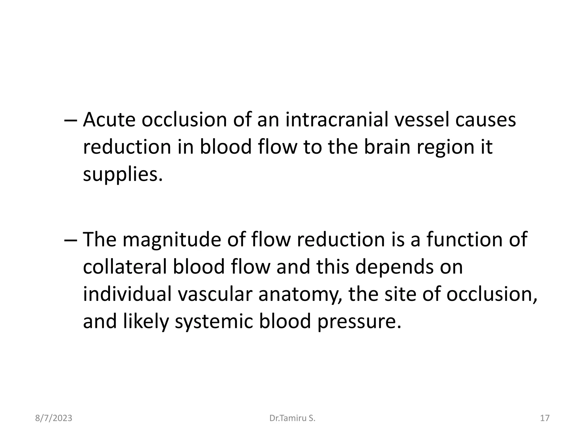 – Acute occlusion of an intracranial vessel causes
reduction in blood flow to the brain region it
supplies.
– The magnitude of flow reduction is a function of
collateral blood flow and this depends on
individual vascular anatomy, the site of occlusion,
and likely systemic blood pressure.
8/7/2023 17
Dr.Tamiru S.
 