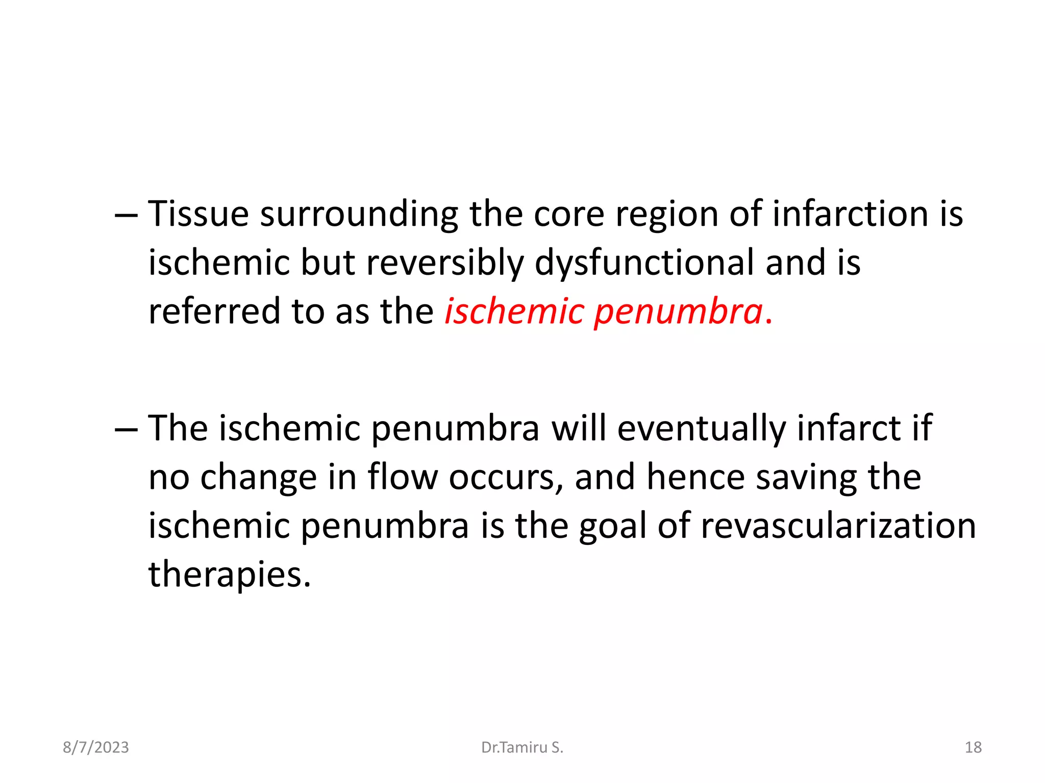 – Tissue surrounding the core region of infarction is
ischemic but reversibly dysfunctional and is
referred to as the ischemic penumbra.
– The ischemic penumbra will eventually infarct if
no change in flow occurs, and hence saving the
ischemic penumbra is the goal of revascularization
therapies.
8/7/2023 18
Dr.Tamiru S.
 