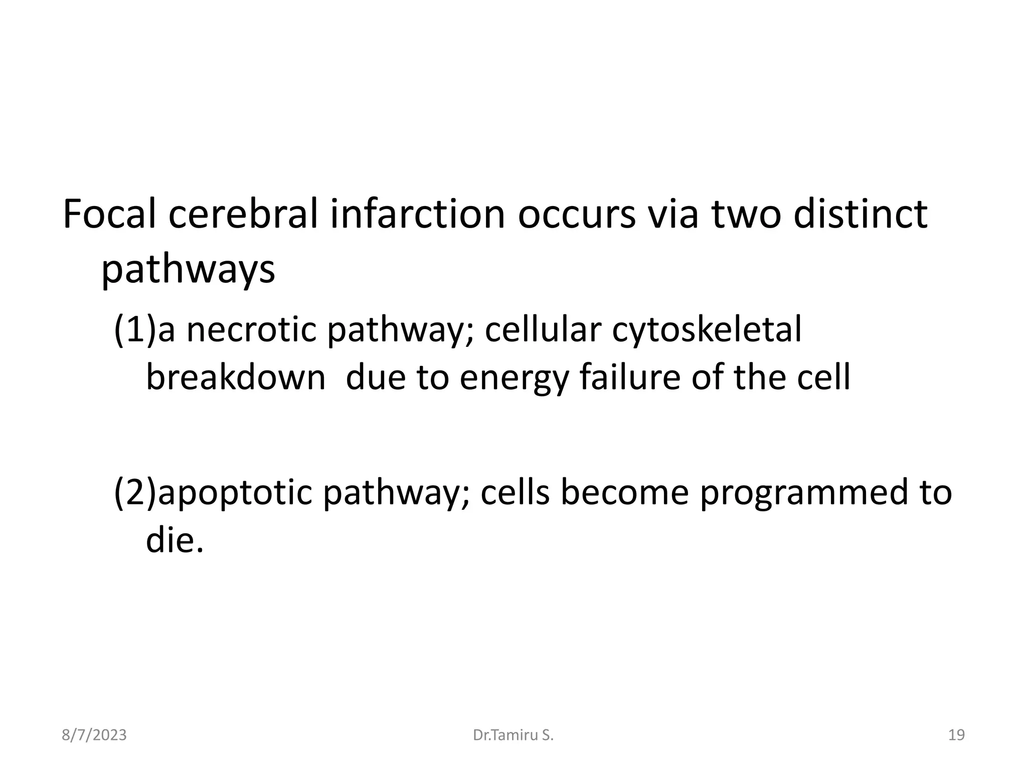 Focal cerebral infarction occurs via two distinct
pathways
(1)a necrotic pathway; cellular cytoskeletal
breakdown due to energy failure of the cell
(2)apoptotic pathway; cells become programmed to
die.
8/7/2023 19
Dr.Tamiru S.
 