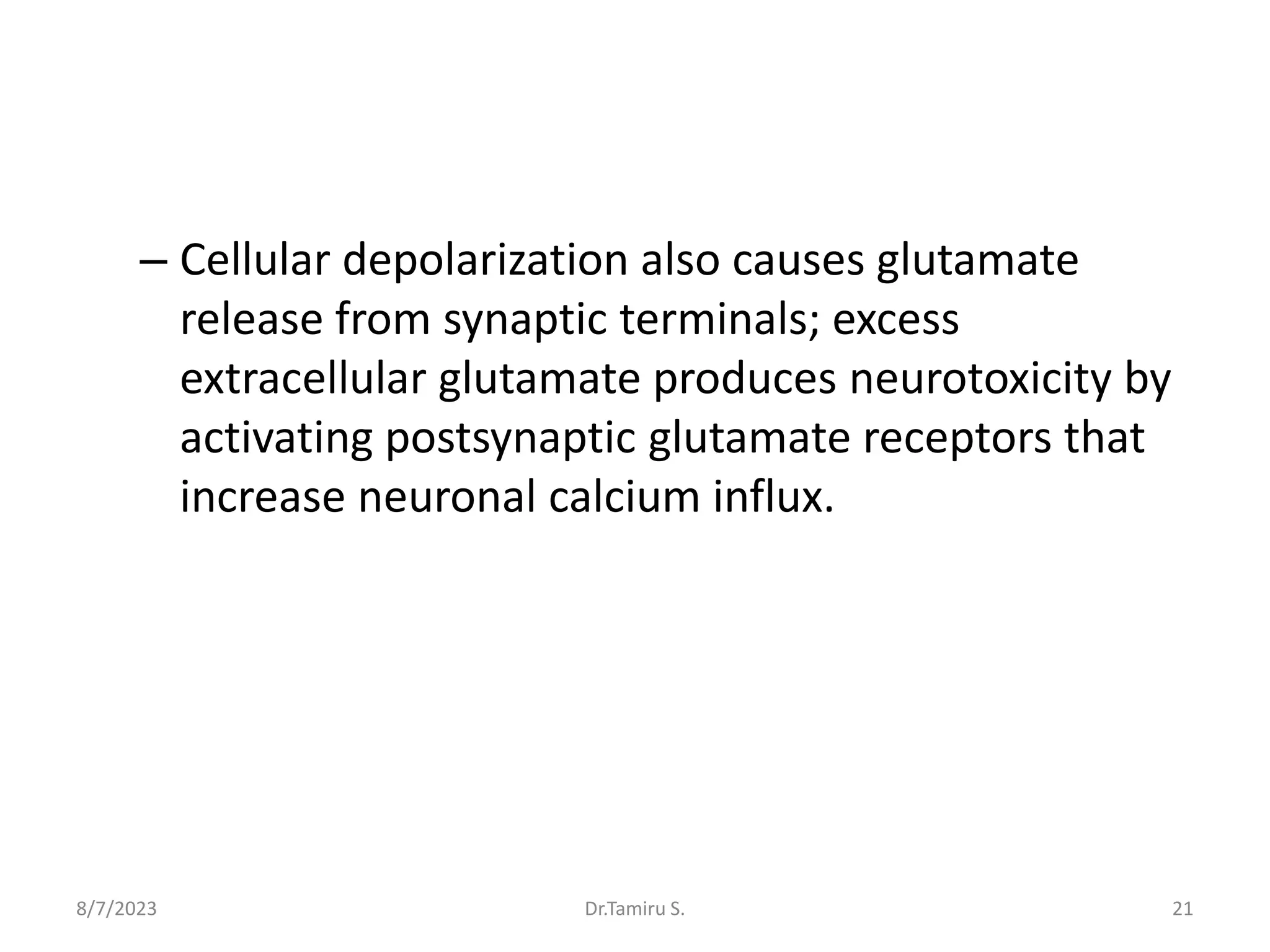 – Cellular depolarization also causes glutamate
release from synaptic terminals; excess
extracellular glutamate produces neurotoxicity by
activating postsynaptic glutamate receptors that
increase neuronal calcium influx.
8/7/2023 21
Dr.Tamiru S.
 
