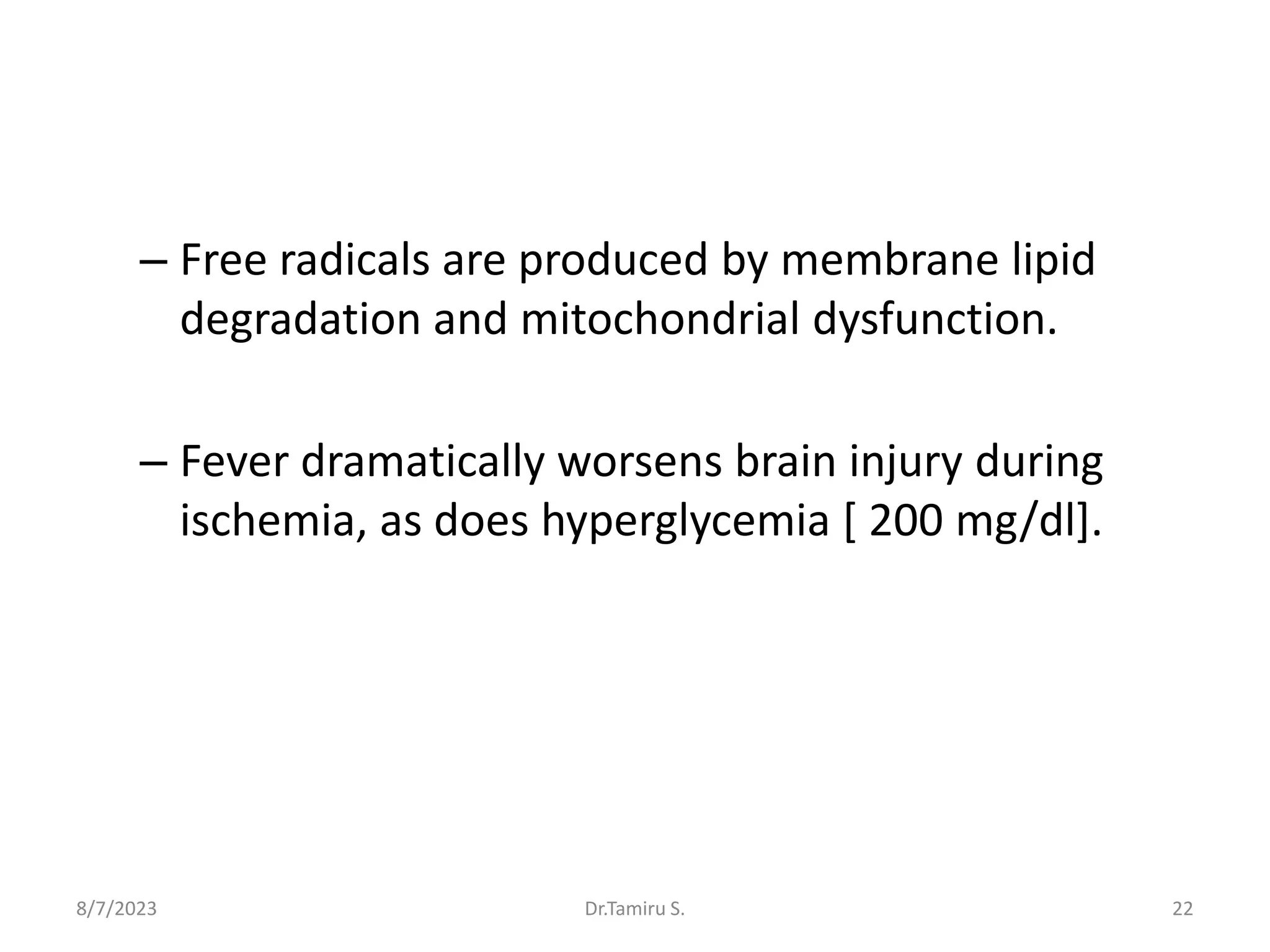 – Free radicals are produced by membrane lipid
degradation and mitochondrial dysfunction.
– Fever dramatically worsens brain injury during
ischemia, as does hyperglycemia [ 200 mg/dl].
8/7/2023 Dr.Tamiru S. 22
 