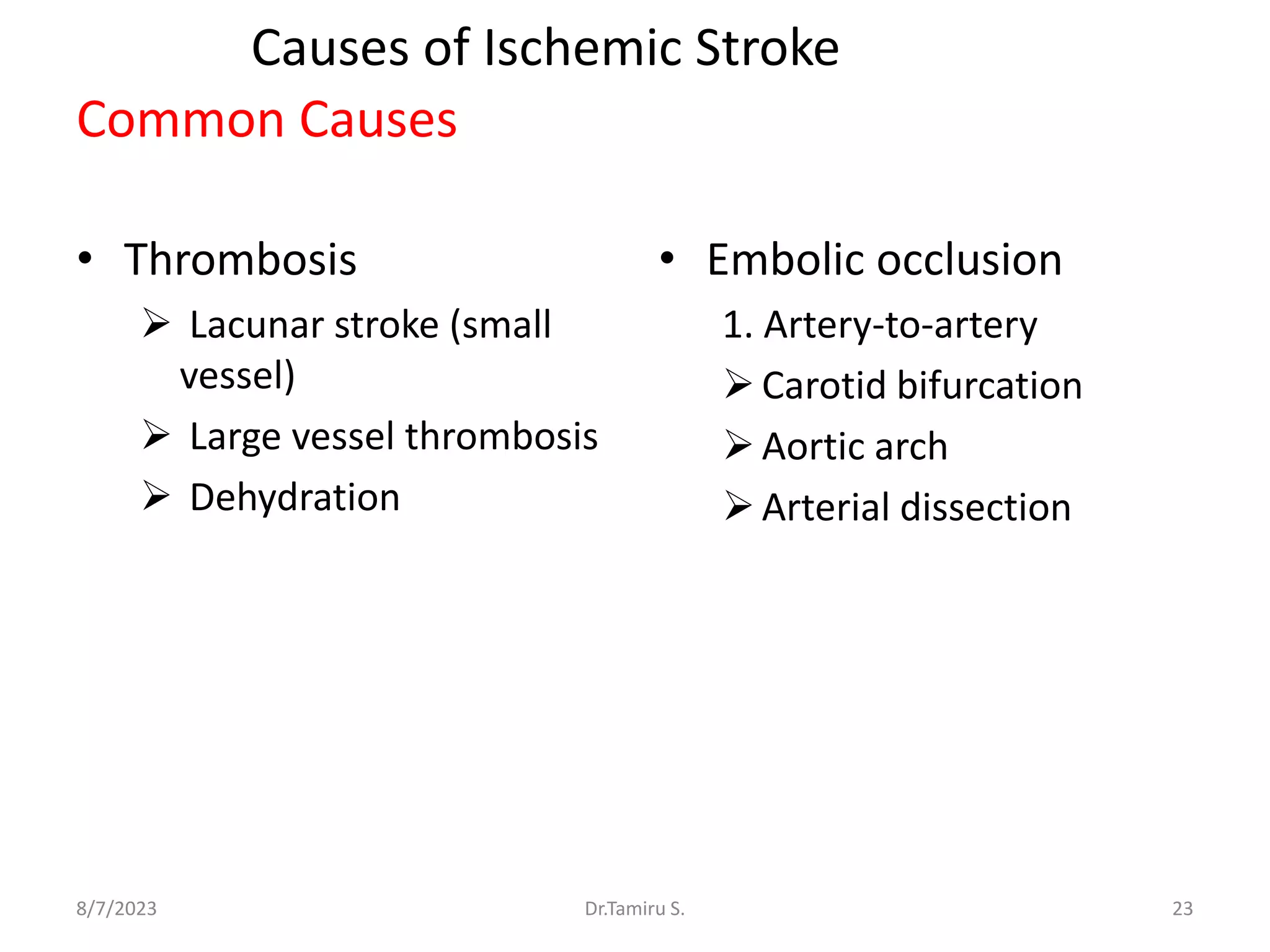 Causes of Ischemic Stroke
Common Causes
• Thrombosis
 Lacunar stroke (small
vessel)
 Large vessel thrombosis
 Dehydration
• Embolic occlusion
1. Artery-to-artery
Carotid bifurcation
Aortic arch
Arterial dissection
8/7/2023 23
Dr.Tamiru S.
 