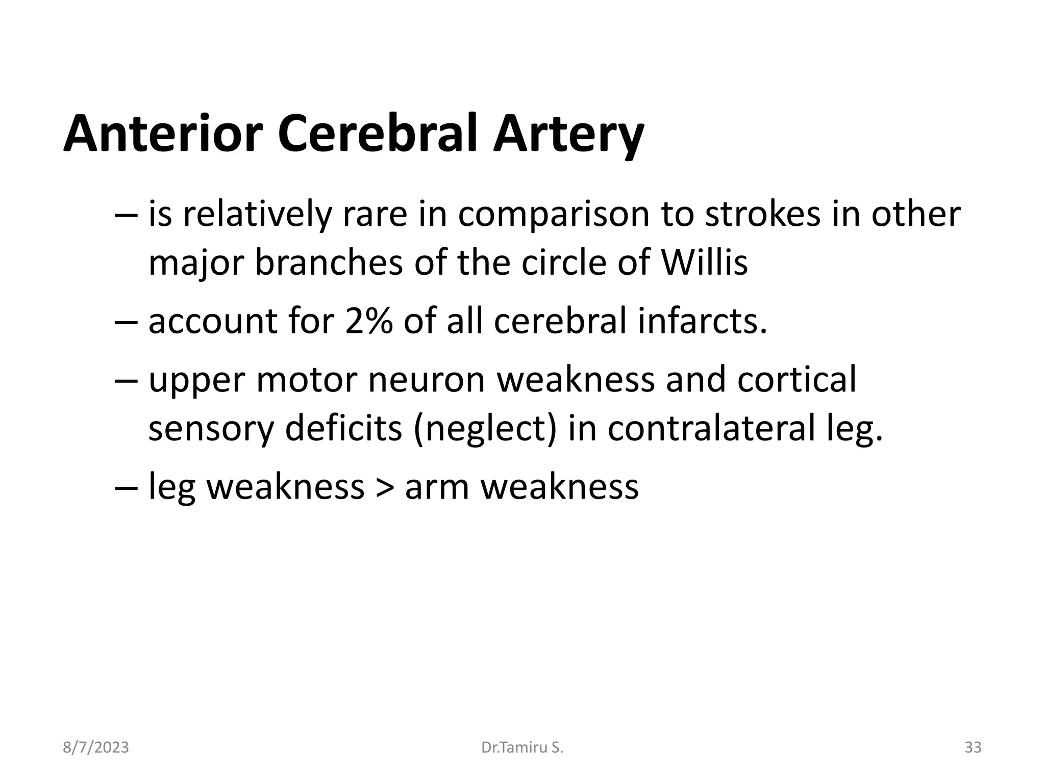 Anterior Cerebral Artery
– is relatively rare in comparison to strokes in other
major branches of the circle of Willis
– account for 2% of all cerebral infarcts.
– upper motor neuron weakness and cortical
sensory deficits (neglect) in contralateral leg.
– leg weakness > arm weakness
8/7/2023 33
Dr.Tamiru S.
 