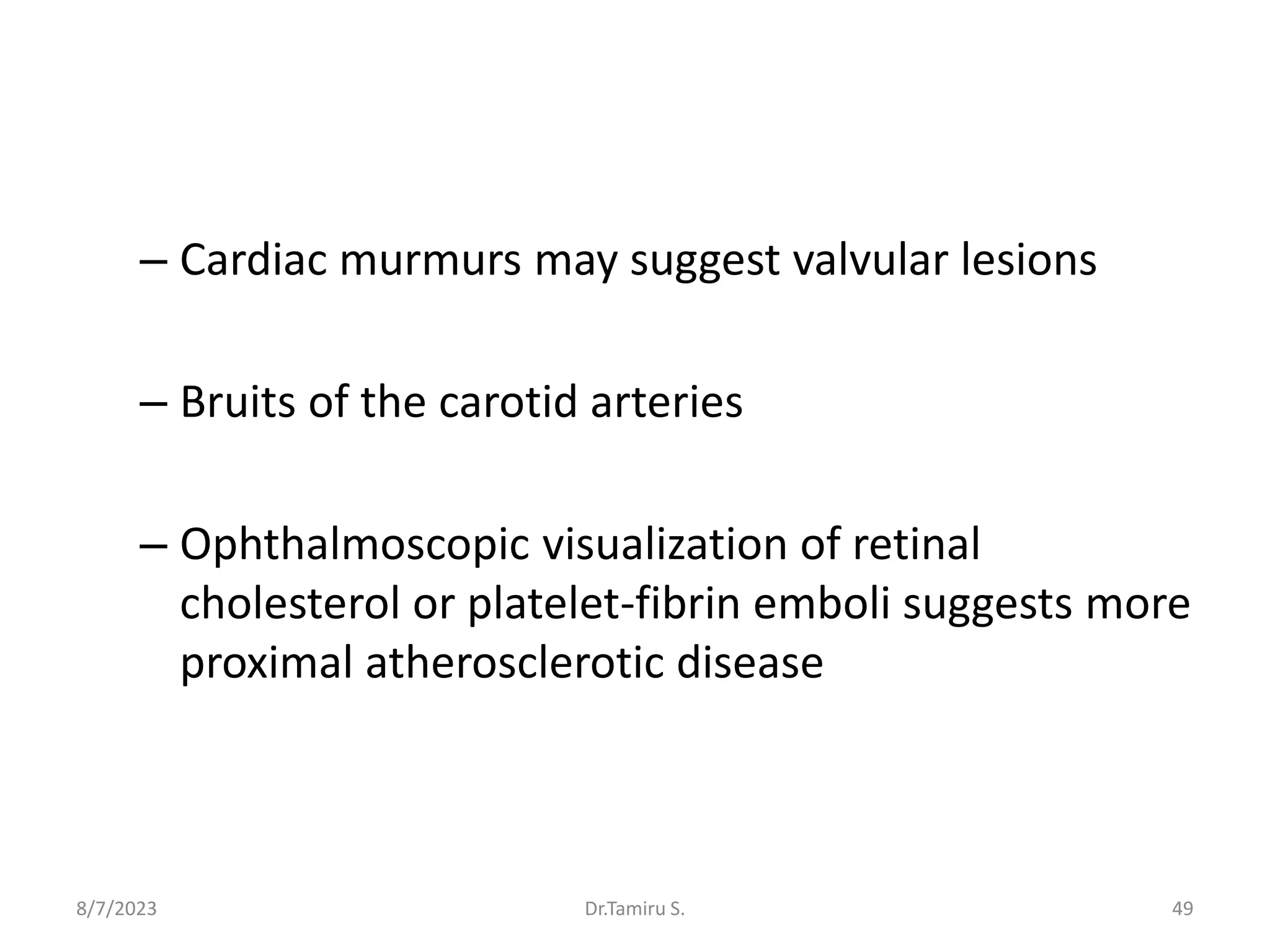 – Cardiac murmurs may suggest valvular lesions
– Bruits of the carotid arteries
– Ophthalmoscopic visualization of retinal
cholesterol or platelet-fibrin emboli suggests more
proximal atherosclerotic disease
8/7/2023 49
Dr.Tamiru S.
 