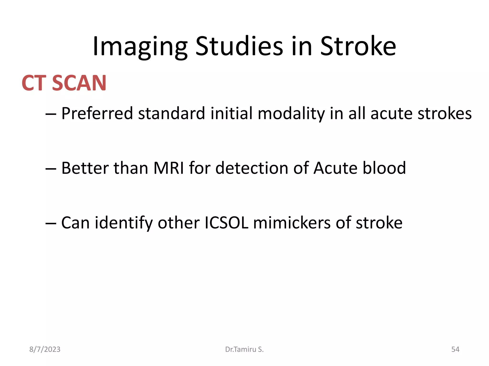 Imaging Studies in Stroke
CT SCAN
– Preferred standard initial modality in all acute strokes
– Better than MRI for detection of Acute blood
– Can identify other ICSOL mimickers of stroke
8/7/2023 54
Dr.Tamiru S.
 