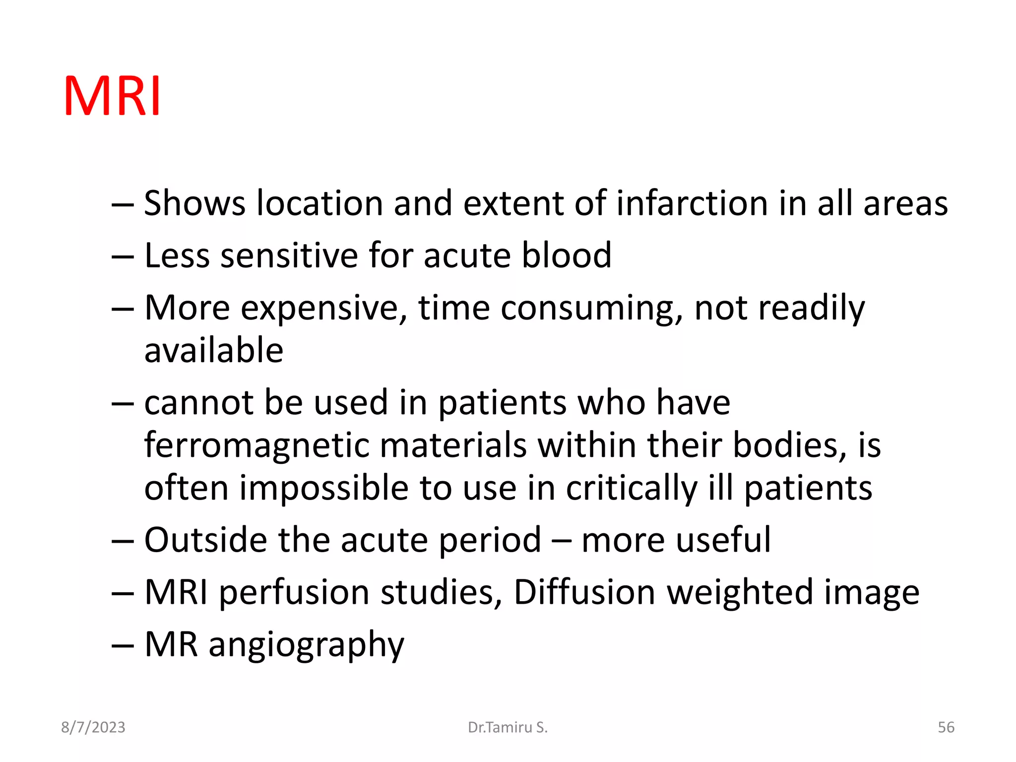 MRI
– Shows location and extent of infarction in all areas
– Less sensitive for acute blood
– More expensive, time consuming, not readily
available
– cannot be used in patients who have
ferromagnetic materials within their bodies, is
often impossible to use in critically ill patients
– Outside the acute period – more useful
– MRI perfusion studies, Diffusion weighted image
– MR angiography
8/7/2023 56
Dr.Tamiru S.
 