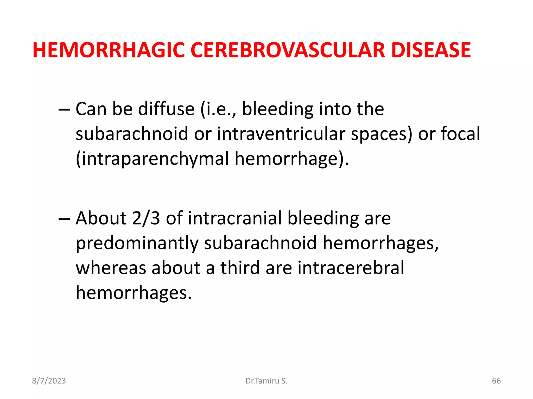 HEMORRHAGIC CEREBROVASCULAR DISEASE
– Can be diffuse (i.e., bleeding into the
subarachnoid or intraventricular spaces) or focal
(intraparenchymal hemorrhage).
– About 2/3 of intracranial bleeding are
predominantly subarachnoid hemorrhages,
whereas about a third are intracerebral
hemorrhages.
8/7/2023 66
Dr.Tamiru S.
 