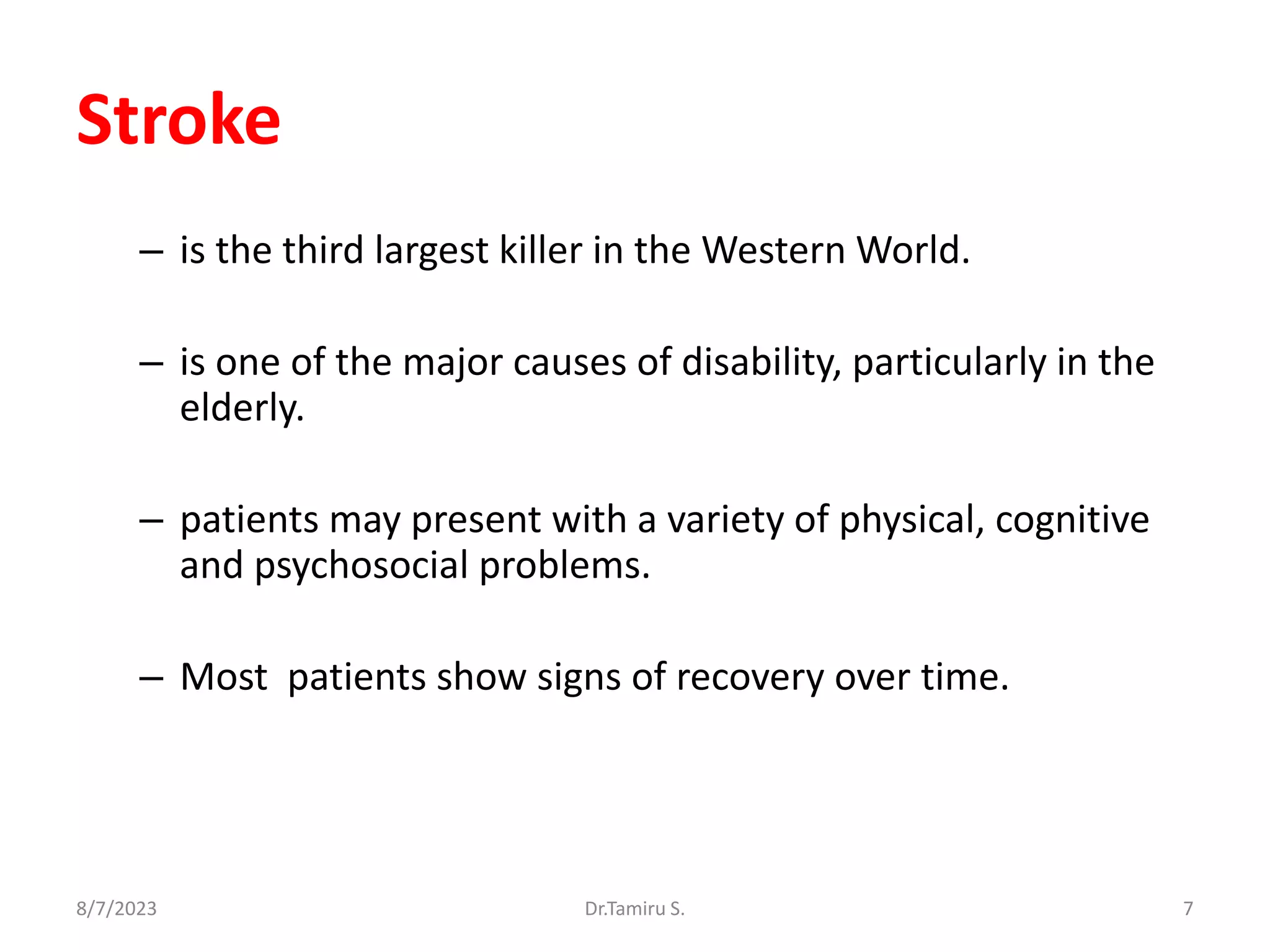 Stroke
– is the third largest killer in the Western World.
– is one of the major causes of disability, particularly in the
elderly.
– patients may present with a variety of physical, cognitive
and psychosocial problems.
– Most patients show signs of recovery over time.
8/7/2023 7
Dr.Tamiru S.
 