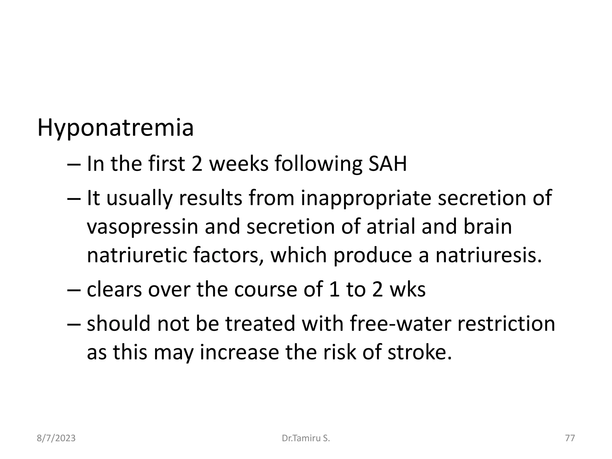 Hyponatremia
– In the first 2 weeks following SAH
– It usually results from inappropriate secretion of
vasopressin and secretion of atrial and brain
natriuretic factors, which produce a natriuresis.
– clears over the course of 1 to 2 wks
– should not be treated with free-water restriction
as this may increase the risk of stroke.
8/7/2023 77
Dr.Tamiru S.
 
