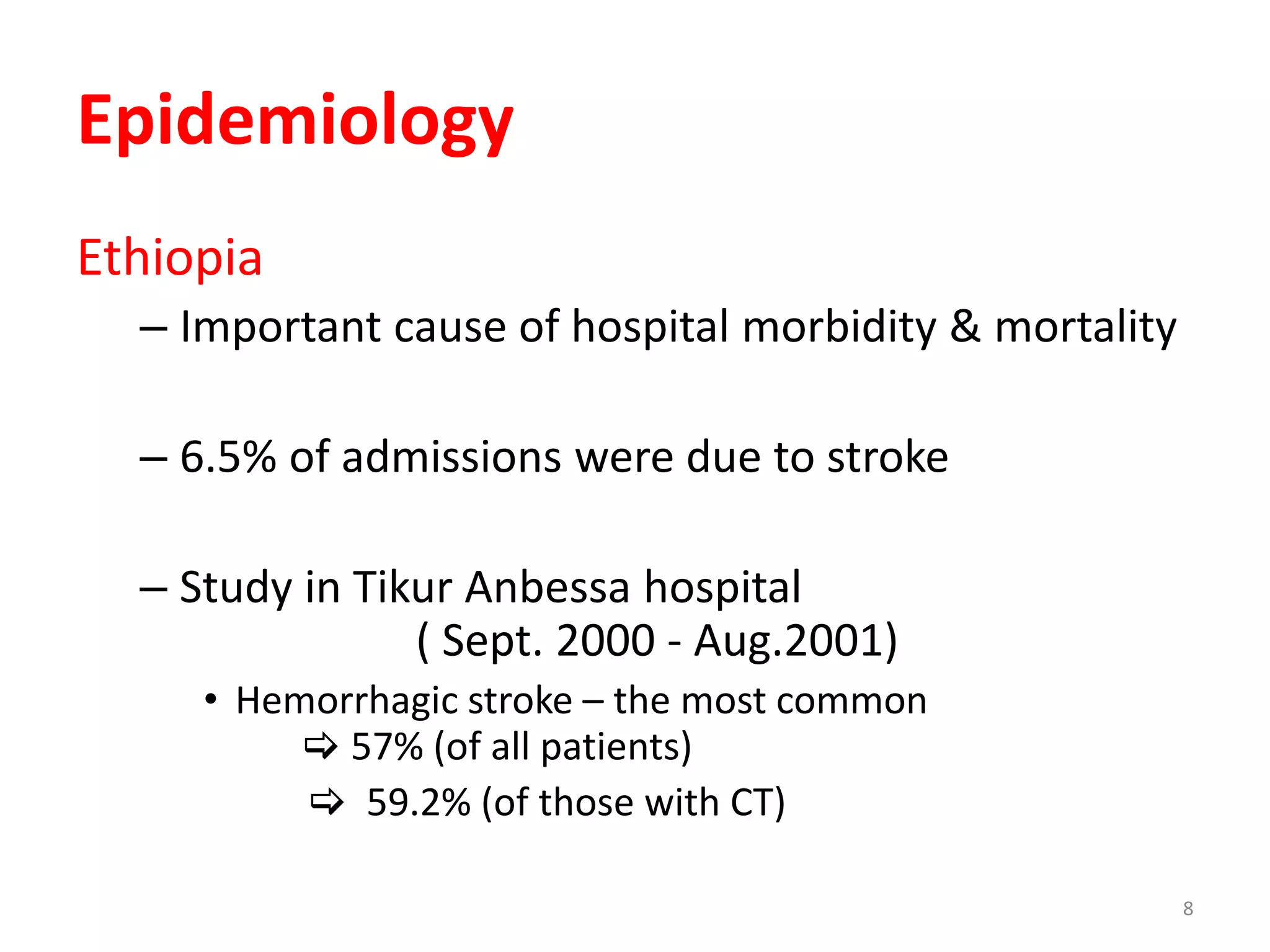 8
Epidemiology
Ethiopia
– Important cause of hospital morbidity & mortality
– 6.5% of admissions were due to stroke
– Study in Tikur Anbessa hospital
( Sept. 2000 - Aug.2001)
• Hemorrhagic stroke – the most common
 57% (of all patients)
 59.2% (of those with CT)
 