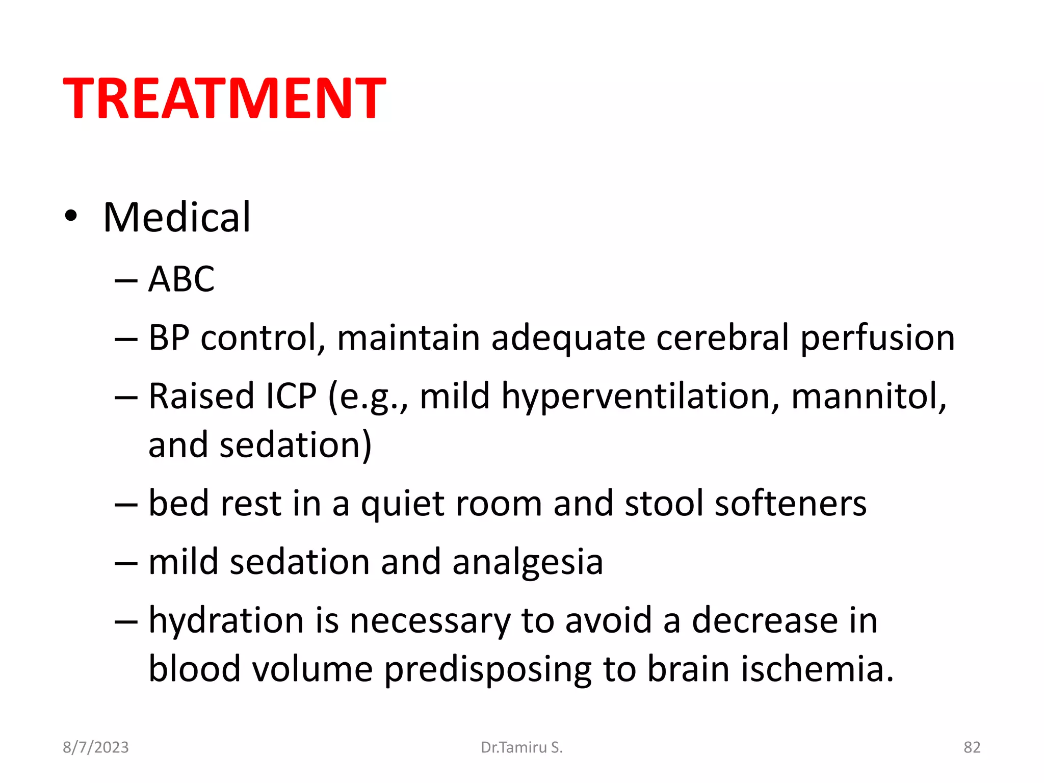 TREATMENT
• Medical
– ABC
– BP control, maintain adequate cerebral perfusion
– Raised ICP (e.g., mild hyperventilation, mannitol,
and sedation)
– bed rest in a quiet room and stool softeners
– mild sedation and analgesia
– hydration is necessary to avoid a decrease in
blood volume predisposing to brain ischemia.
8/7/2023 82
Dr.Tamiru S.
 