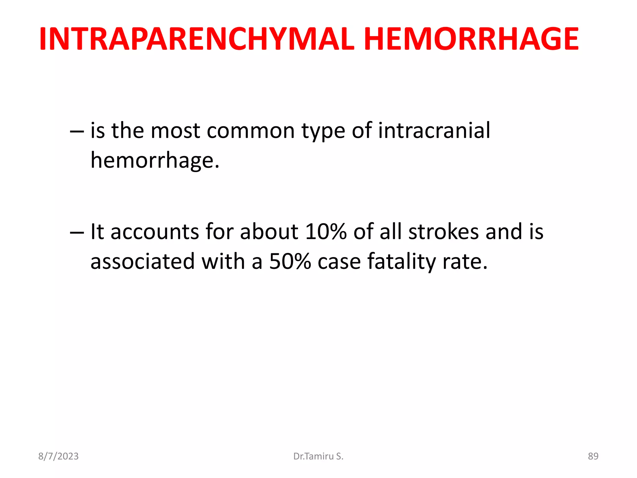 INTRAPARENCHYMAL HEMORRHAGE
– is the most common type of intracranial
hemorrhage.
– It accounts for about 10% of all strokes and is
associated with a 50% case fatality rate.
8/7/2023 89
Dr.Tamiru S.
 