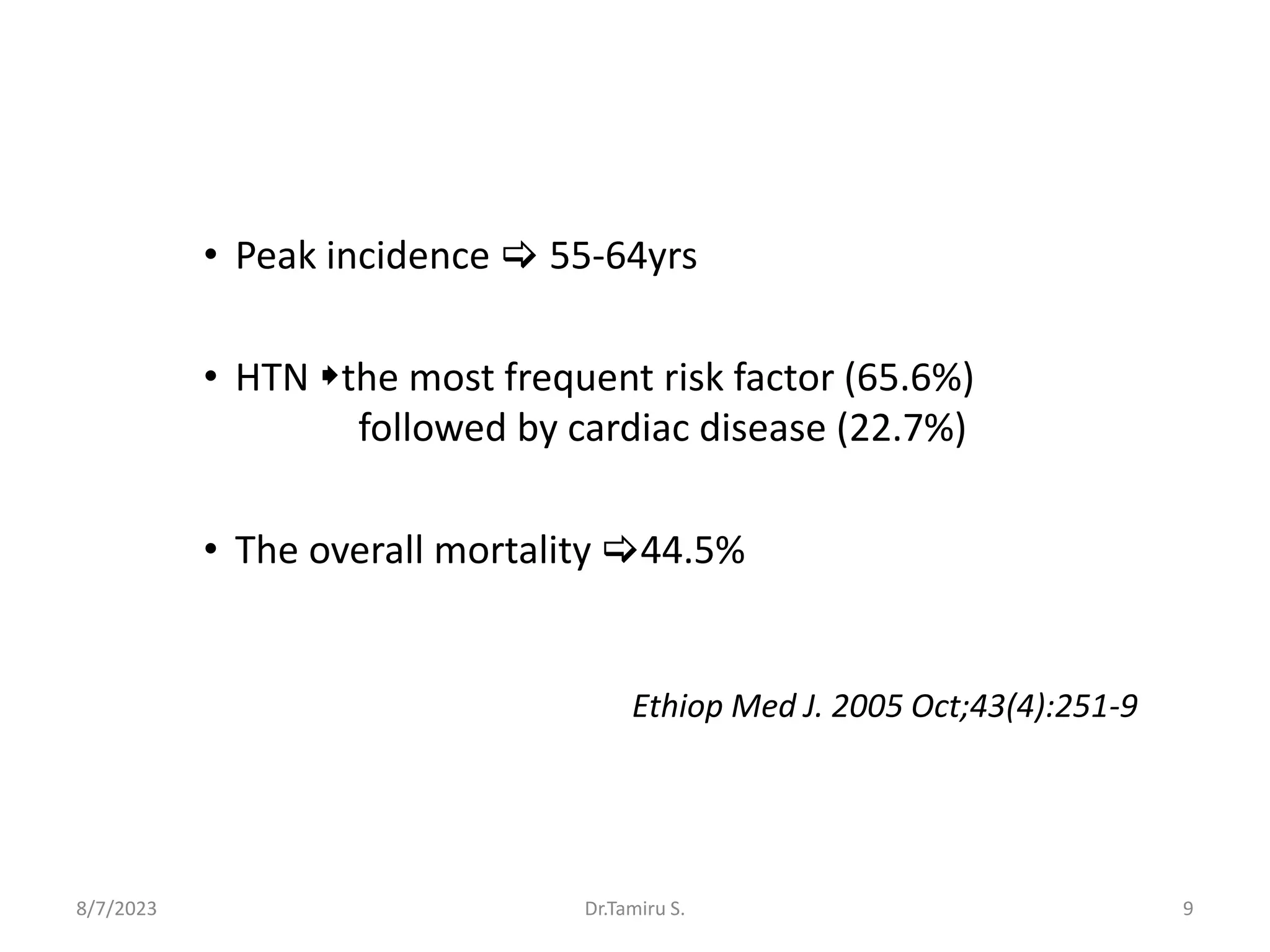 • Peak incidence  55-64yrs
• HTN the most frequent risk factor (65.6%)
followed by cardiac disease (22.7%)
• The overall mortality 44.5%
Ethiop Med J. 2005 Oct;43(4):251-9
8/7/2023 Dr.Tamiru S. 9
 