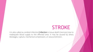 STROKE
It is also called as cerebral Infarction[Infarction is tissue death (necrosis) due to
inadequate blood supply to the affected area. It may be caused by artery
blockages, rupture, mechanical compression, or vasoconstriction.
 