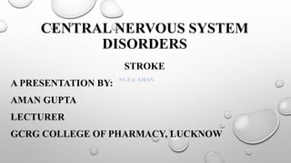 CENTRAL NERVOUS SYSTEM
DISORDERS
STROKE
A PRESENTATION BY:
AMAN GUPTA
LECTURER
GCRG COLLEGE OF PHARMACY, LUCKNOW
NCJ @ AMAN
 