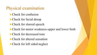 Check for confusion
Check for facial droop
Check for slurred speech
Check for motor weakness-upper and lower limb
Check for decreased tone
Check for altered sensation
Check for left sided neglect
Physical examination
 