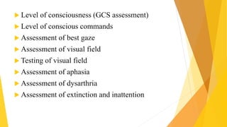  Level of consciousness (GCS assessment)
 Level of conscious commands
 Assessment of best gaze
 Assessment of visual field
 Testing of visual field
 Assessment of aphasia
 Assessment of dysarthria
 Assessment of extinction and inattention
 