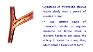 • Symptoms of thrombotic strokes
evolve slowly over a period of
minutes to days.
• A less common cause of
thrombotic stroke is migraine
headache. In severe cases, a
migraine headache can cause the
artery to spasm for a long time,
which allows a blood clot to form.
 
